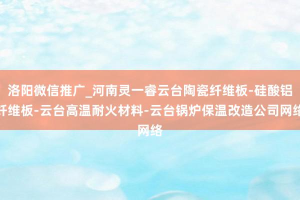 洛阳微信推广_河南灵一睿云台陶瓷纤维板-硅酸铝纤维板-云台高温耐火材料-云台锅炉保温改造公司网络